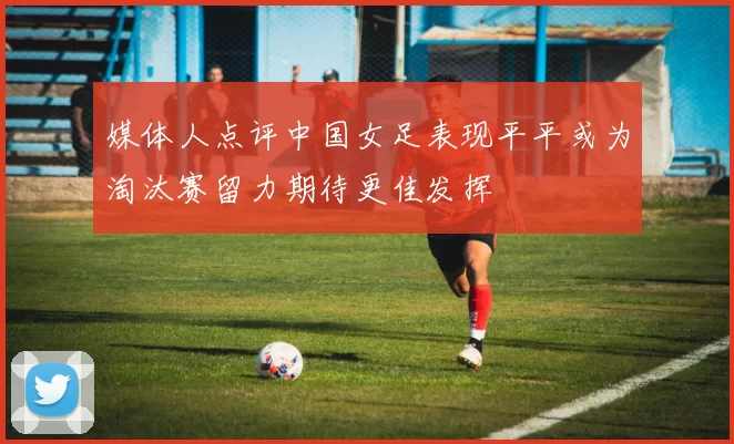 媒体人点评中国女足表现平平或为淘汰赛留力期待更佳发挥