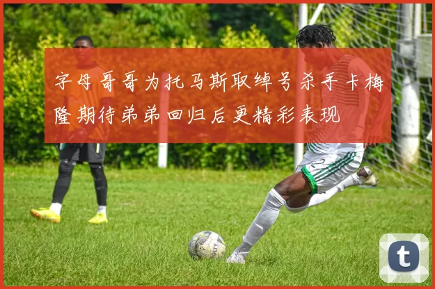 字母哥哥为托马斯取绰号杀手卡梅隆期待弟弟回归后更精彩表现