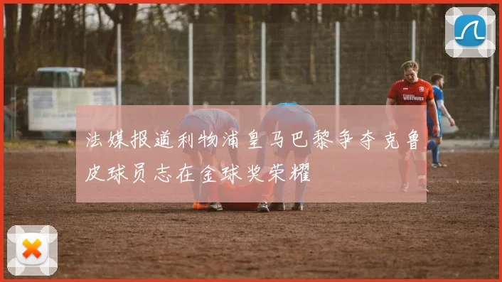 法媒报道利物浦皇马巴黎争夺克鲁皮球员志在金球奖荣耀