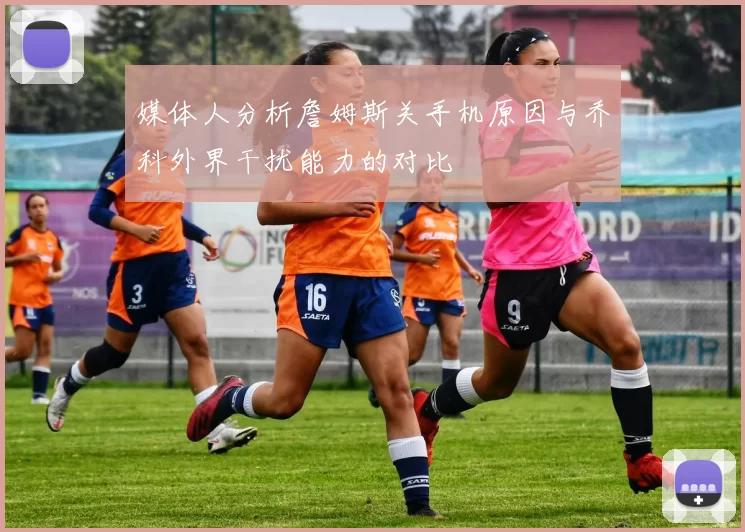 媒体人分析詹姆斯关手机原因与乔科外界干扰能力的对比