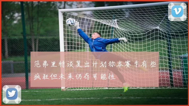 范弗里特谈复出计划称本赛季有些疯狂但未来仍存可能性