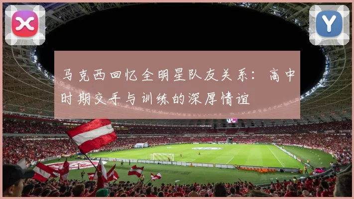 马克西回忆全明星队友关系：高中时期交手与训练的深厚情谊