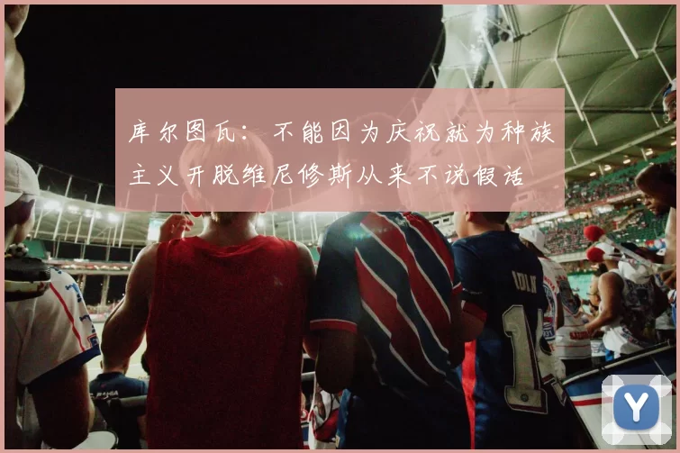 库尔图瓦：不能因为庆祝就为种族主义开脱维尼修斯从来不说假话