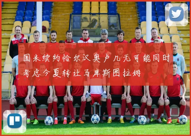 国米续约恰尔汉奥卢几无可能同时考虑今夏转让马库斯图拉姆
