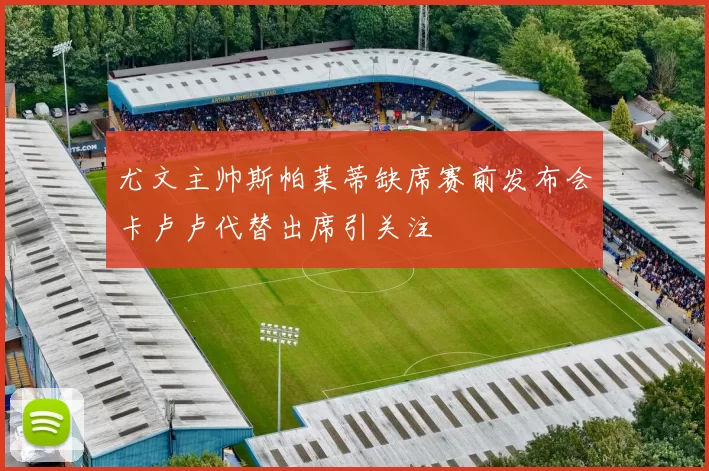 尤文主帅斯帕莱蒂缺席赛前发布会卡卢卢代替出席引关注