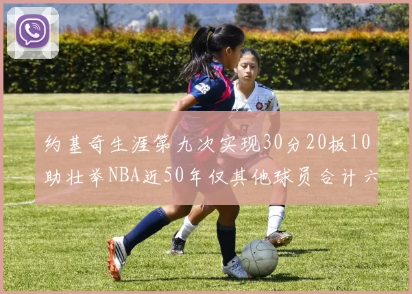 约基奇生涯第九次实现30分20板10助壮举NBA近50年仅其他球员合计六次