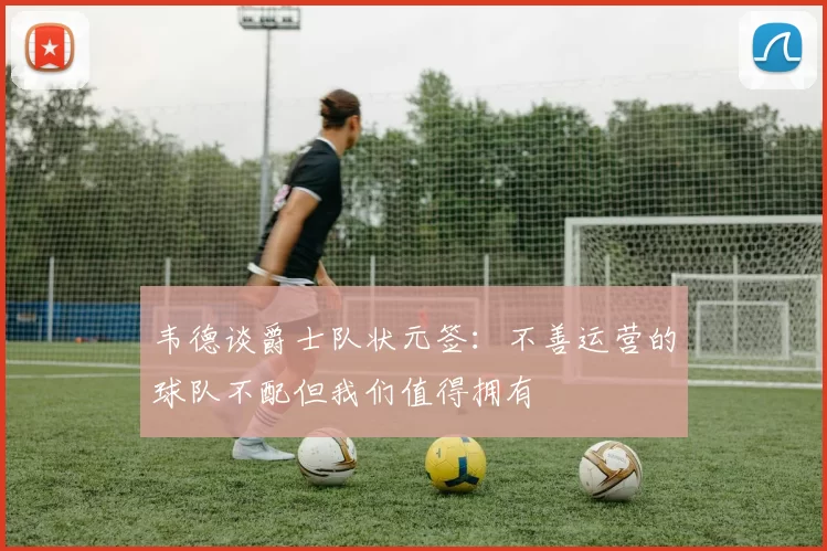 韦德谈爵士队状元签：不善运营的球队不配但我们值得拥有