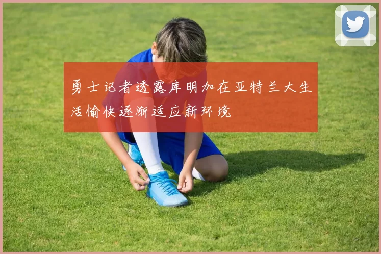勇士记者透露库明加在亚特兰大生活愉快逐渐适应新环境