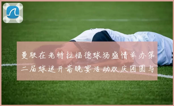 曼联在老特拉福德球场盛情举办第二届球迷开斋晚宴活动欢庆团圆与友谊