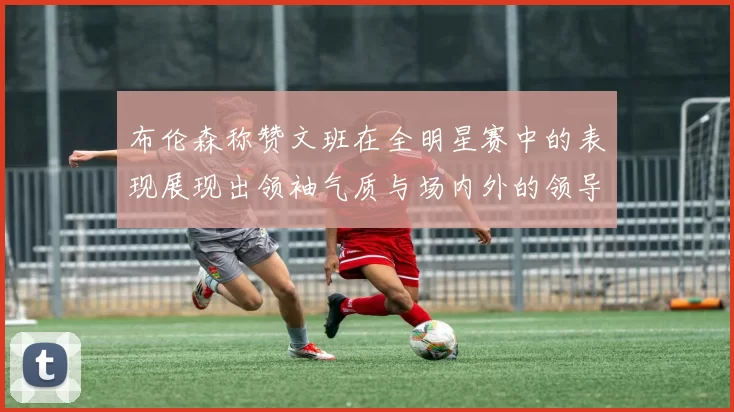 布伦森称赞文班在全明星赛中的表现展现出领袖气质与场内外的领导力