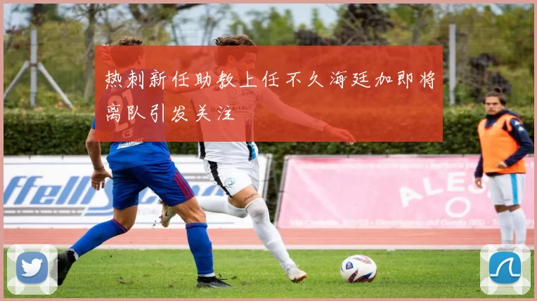 热刺新任助教上任不久海廷加即将离队引发关注