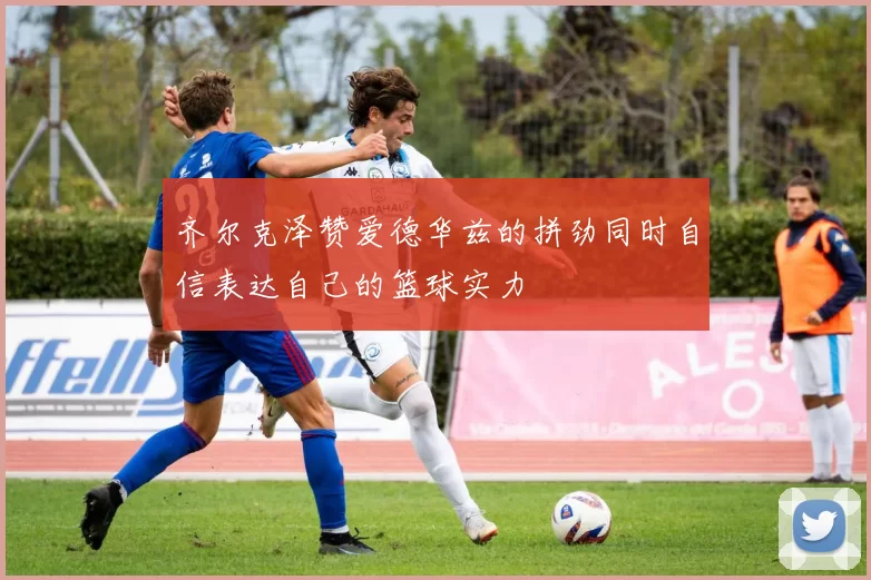 齐尔克泽赞爱德华兹的拼劲同时自信表达自己的篮球实力