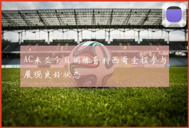 AC米兰今日训练普利西奇全程参与展现良好状态