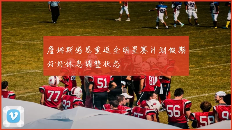 詹姆斯感恩重返全明星赛计划假期好好休息调整状态