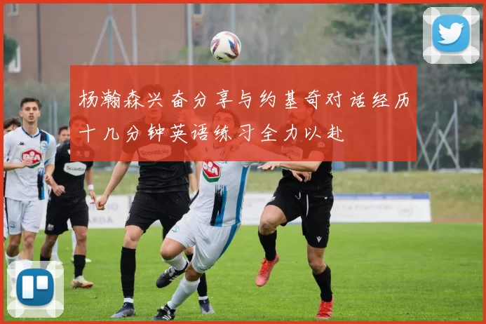 杨瀚森兴奋分享与约基奇对话经历十几分钟英语练习全力以赴